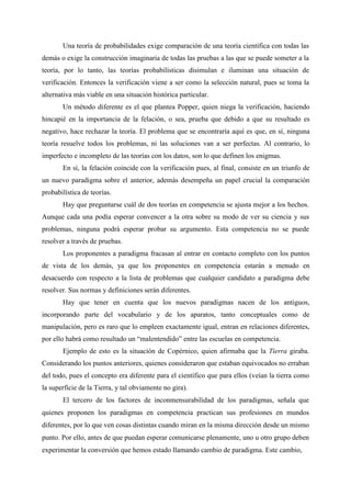 Una teoría de probabilidades exige comparación de una teoría científica con todas las
demás o exige la construcción imaginaria de todas las pruebas a las que se puede someter a la
teoría, por lo tanto, las teorías probabilísticas disimulan e iluminan una situación de
verificación. Entonces la verificación viene a ser como la selección natural, pues se toma la
alternativa más viable en una situación histórica particular.
Un método diferente es el que plantea Popper, quien niega la verificación, haciendo
hincapié en la importancia de la felación, o sea, prueba que debido a que su resultado es
negativo, hace rechazar la teoría. El problema que se encontraría aquí es que, en sí, ninguna
teoría resuelve todos los problemas, ni las soluciones van a ser perfectas. Al contrario, lo
imperfecto e incompleto de las teorías con los datos, son lo que definen los enigmas.
En sí, la felación coincide con la verificación pues, al final, consiste en un triunfo de
un nuevo paradigma sobre el anterior, además desempeña un papel crucial la comparación
probabilística de teorías.
Hay que preguntarse cuál de dos teorías en competencia se ajusta mejor a los hechos.
Aunque cada una podía esperar convencer a la otra sobre su modo de ver su ciencia y sus
problemas, ninguna podrá esperar probar su argumento. Esta competencia no se puede
resolver a través de pruebas.
Los proponentes a paradigma fracasan al entrar en contacto completo con los puntos
de vista de los demás, ya que los proponentes en competencia estarán a menudo en
desacuerdo con respecto a la lista de problemas que cualquier candidato a paradigma debe
resolver. Sus normas y definiciones serán diferentes.
Hay que tener en cuenta que los nuevos paradigmas nacen de los antiguos,
incorporando parte del vocabulario y de los aparatos, tanto conceptuales como de
manipulación, pero es raro que lo empleen exactamente igual, entran en relaciones diferentes,
por ello habrá como resultado un “malentendido” entre las escuelas en competencia.
Ejemplo de esto es la situación de Copérnico, quien afirmaba que la Tierra giraba.
Considerando los puntos anteriores, quienes consideraron que estaban equivocados no erraban
del todo, pues el concepto era diferente para el científico que para ellos (veían la tierra como
la superficie de la Tierra, y tal obviamente no gira).
El tercero de los factores de inconmensurabilidad de los paradigmas, señala que
quienes proponen los paradigmas en competencia practican sus profesiones en mundos
diferentes, por lo que ven cosas distintas cuando miran en la misma dirección desde un mismo
punto. Por ello, antes de que puedan esperar comunicarse plenamente, uno u otro grupo deben
experimentar la conversión que hemos estado llamando cambio de paradigma. Este cambio,
 