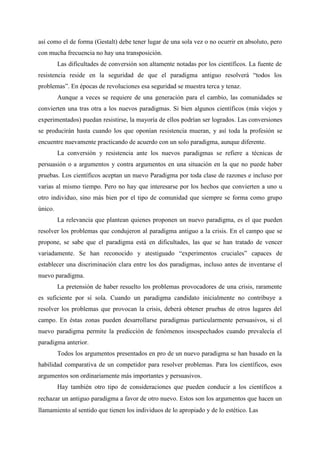 así como el de forma (Gestalt) debe tener lugar de una sola vez o no ocurrir en absoluto, pero
con mucha frecuencia no hay una transposición.
Las dificultades de conversión son altamente notadas por los científicos. La fuente de
resistencia reside en la seguridad de que el paradigma antiguo resolverá “todos los
problemas”. En épocas de revoluciones esa seguridad se muestra terca y tenaz.
Aunque a veces se requiere de una generación para el cambio, las comunidades se
convierten una tras otra a los nuevos paradigmas. Si bien algunos científicos (más viejos y
experimentados) puedan resistirse, la mayoría de ellos podrían ser logrados. Las conversiones
se producirán hasta cuando los que oponían resistencia mueran, y así toda la profesión se
encuentre nuevamente practicando de acuerdo con un solo paradigma, aunque diferente.
La conversión y resistencia ante los nuevos paradigmas se refiere a técnicas de
persuasión o a argumentos y contra argumentos en una situación en la que no puede haber
pruebas. Los científicos aceptan un nuevo Paradigma por toda clase de razones e incluso por
varias al mismo tiempo. Pero no hay que interesarse por los hechos que convierten a uno u
otro individuo, sino más bien por el tipo de comunidad que siempre se forma como grupo
único.
La relevancia que plantean quienes proponen un nuevo paradigma, es el que pueden
resolver los problemas que condujeron al paradigma antiguo a la crisis. En el campo que se
propone, se sabe que el paradigma está en dificultades, las que se han tratado de vencer
variadamente. Se han reconocido y atestiguado “experimentos cruciales” capaces de
establecer una discriminación clara entre los dos paradigmas, incluso antes de inventarse el
nuevo paradigma.
La pretensión de haber resuelto los problemas provocadores de una crisis, raramente
es suficiente por sí sola. Cuando un paradigma candidato inicialmente no contribuye a
resolver los problemas que provocan la crisis, deberá obtener pruebas de otros lugares del
campo. En éstas zonas pueden desarrollarse paradigmas particularmente persuasivos, si el
nuevo paradigma permite la predicción de fenómenos insospechados cuando prevalecía el
paradigma anterior.
Todos los argumentos presentados en pro de un nuevo paradigma se han basado en la
habilidad comparativa de un competidor para resolver problemas. Para los científicos, esos
argumentos son ordinariamente más importantes y persuasivos.
Hay también otro tipo de consideraciones que pueden conducir a los científicos a
rechazar un antiguo paradigma a favor de otro nuevo. Estos son los argumentos que hacen un
llamamiento al sentido que tienen los individuos de lo apropiado y de lo estético. Las
 