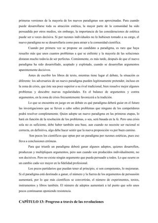 primeras versiones de la mayoría de los nuevos paradigmas son aproximadas. Para cuando
puede desarrollarse toda su atracción estética, la mayor parte de la comunidad ha sido
persuadida por otros medios, sin embargo, la importancia de las consideraciones de estética
puede ser a veces decisiva. Si por razones individuales no lo hubiesen tomado a su cargo, el
nuevo paradigma no se desarrollaría como para atraer a la comunidad científica.
Cuando por primera vez se propone un candidato a paradigma, es raro que haya
resuelto más que unos cuantos problemas a que se enfrente y la mayoría de las soluciones
distaran mucho todavía de ser perfectas. Comúnmente, es más tarde, después de que el nuevo
paradigma ha sido desarrollado, aceptado y explotado, cuando se desarrollan argumentos
aparentemente decisivos.
Antes de escribir los libros de texto, mientras tiene lugar el debate, la situación es
diferente: los adversarios de un nuevo paradigma pueden legítimamente pretender, incluso en
la zona de crisis, que éste sea poco superior a su rival tradicional, bien resuelve mejor algunos
problemas y descubre nuevas regularidades. En el balance de argumentos y contra
argumentos, en la zona de crisis frecuentemente favorecerá a la tradición.
Lo que se encuentra en juego en un debate es qué paradigma deberá guiar en el futuro
las investigaciones que se lleven a cabo sobre problemas que ninguno de los competidores
podrá resolver completamente. Quien adopte un nuevo paradigma en las primeras etapas, lo
hará en función de la resolución de los problemas, o sea, será basada en la fe. Pero una crisis
sola no es suficiente, debe haber también una base, aun cuando no necesite ser racional ni
correcta, en definitiva, algo debe hacer sentir que la nueva proposición va por buen camino.
Son pocos los científicos que optan por un paradigma por razones estéticas, pues eso
lleva a conclusiones erróneas.
Para que triunfe un paradigma deberá ganar algunos adeptos, quienes desarrollen,
produzcan y multipliquen argumentos, pero aun cuando son producidos individualmente, no
son decisivos. Pero no existe ningún argumento que pueda persuadir a todos. Lo que ocurre es
un cambio cada vez mayor en la fidelidad profesional.
Los pocos partidarios que puedan tener al principio, si son competentes, lo mejoraran.
Si el paradigma está destinado a ganar, el número y la fuerza de los argumentos de persuasión
aumentará, por lo que más científicos se convertirán, el número de experimentos, textos,
instrumentos y libros también. El número de adeptos aumentará a tal punto que solo unos
pocos continuaran oponiendo resistencia.
CAPÍTULO 13: Progreso a través de las revoluciones
 
