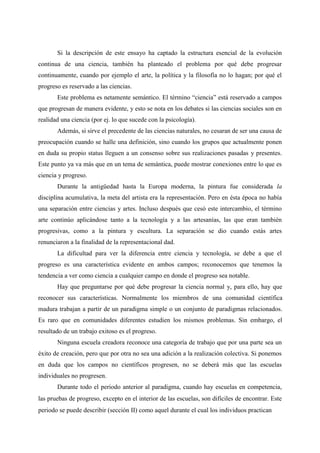 Si la descripción de este ensayo ha captado la estructura esencial de la evolución
continua de una ciencia, también ha planteado el problema por qué debe progresar
continuamente, cuando por ejemplo el arte, la política y la filosofía no lo hagan; por qué el
progreso es reservado a las ciencias.
Este problema es netamente semántico. El término “ciencia” está reservado a campos
que progresan de manera evidente, y esto se nota en los debates si las ciencias sociales son en
realidad una ciencia (por ej. lo que sucede con la psicología).
Además, si sirve el precedente de las ciencias naturales, no cesaran de ser una causa de
preocupación cuando se halle una definición, sino cuando los grupos que actualmente ponen
en duda su propio status lleguen a un consenso sobre sus realizaciones pasadas y presentes.
Este punto ya va más que en un tema de semántica, puede mostrar conexiones entre lo que es
ciencia y progreso.
Durante la antigüedad hasta la Europa moderna, la pintura fue considerada la
disciplina acumulativa, la meta del artista era la representación. Pero en ésta época no había
una separación entre ciencias y artes. Incluso después que cesó este intercambio, el término
arte continúo aplicándose tanto a la tecnología y a las artesanías, las que eran también
progresivas, como a la pintura y escultura. La separación se dio cuando estás artes
renunciaron a la finalidad de la representacional dad.
La dificultad para ver la diferencia entre ciencia y tecnología, se debe a que el
progreso es una característica evidente en ambos campos; reconocemos que tenemos la
tendencia a ver como ciencia a cualquier campo en donde el progreso sea notable.
Hay que preguntarse por qué debe progresar la ciencia normal y, para ello, hay que
reconocer sus características. Normalmente los miembros de una comunidad científica
madura trabajan a partir de un paradigma simple o un conjunto de paradigmas relacionados.
Es raro que en comunidades diferentes estudien los mismos problemas. Sin embargo, el
resultado de un trabajo exitoso es el progreso.
Ninguna escuela creadora reconoce una categoría de trabajo que por una parte sea un
éxito de creación, pero que por otra no sea una adición a la realización colectiva. Si ponemos
en duda que los campos no científicos progresen, no se deberá más que las escuelas
individuales no progresen.
Durante todo el periodo anterior al paradigma, cuando hay escuelas en competencia,
las pruebas de progreso, excepto en el interior de las escuelas, son difíciles de encontrar. Este
periodo se puede describir (sección II) como aquel durante el cual los individuos practican
 