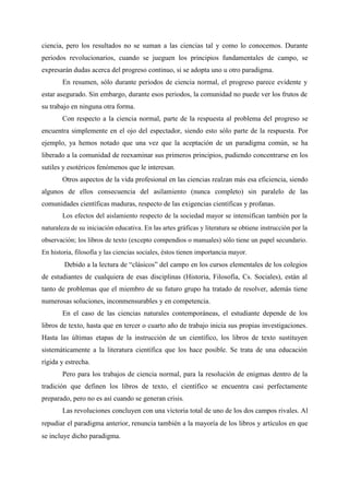 ciencia, pero los resultados no se suman a las ciencias tal y como lo conocemos. Durante
periodos revolucionarios, cuando se jueguen los principios fundamentales de campo, se
expresarán dudas acerca del progreso continuo, si se adopta uno u otro paradigma.
En resumen, sólo durante periodos de ciencia normal, el progreso parece evidente y
estar asegurado. Sin embargo, durante esos periodos, la comunidad no puede ver los frutos de
su trabajo en ninguna otra forma.
Con respecto a la ciencia normal, parte de la respuesta al problema del progreso se
encuentra simplemente en el ojo del espectador, siendo esto sólo parte de la respuesta. Por
ejemplo, ya hemos notado que una vez que la aceptación de un paradigma común, se ha
liberado a la comunidad de reexaminar sus primeros principios, pudiendo concentrarse en los
sutiles y esotéricos fenómenos que le interesan.
Otros aspectos de la vida profesional en las ciencias realzan más esa eficiencia, siendo
algunos de ellos consecuencia del asilamiento (nunca completo) sin paralelo de las
comunidades científicas maduras, respecto de las exigencias científicas y profanas.
Los efectos del aislamiento respecto de la sociedad mayor se intensifican también por la
naturaleza de su iniciación educativa. En las artes gráficas y literatura se obtiene instrucción por la
observación; los libros de texto (excepto compendios o manuales) sólo tiene un papel secundario.
En historia, filosofía y las ciencias sociales, éstos tienen importancia mayor.
Debido a la lectura de “clásicos” del campo en los cursos elementales de los colegios
de estudiantes de cualquiera de esas disciplinas (Historia, Filosofía, Cs. Sociales), están al
tanto de problemas que el miembro de su futuro grupo ha tratado de resolver, además tiene
numerosas soluciones, inconmensurables y en competencia.
En el caso de las ciencias naturales contemporáneas, el estudiante depende de los
libros de texto, hasta que en tercer o cuarto año de trabajo inicia sus propias investigaciones.
Hasta las últimas etapas de la instrucción de un científico, los libros de texto sustituyen
sistemáticamente a la literatura científica que los hace posible. Se trata de una educación
rígida y estrecha.
Pero para los trabajos de ciencia normal, para la resolución de enigmas dentro de la
tradición que definen los libros de texto, el científico se encuentra casi perfectamente
preparado, pero no es así cuando se generan crisis.
Las revoluciones concluyen con una victoria total de uno de los dos campos rivales. Al
repudiar el paradigma anterior, renuncia también a la mayoría de los libros y artículos en que
se incluye dicho paradigma.
 