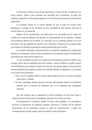 La educación científica, al no utilizar equivalentes a museos de arte o a bibliotecas de
textos clásicos, obtiene como resultado una distorsión de la percepción, de parte del
científico, al pasado de su disciplina, llegando a ver su historia como progreso al percibirla de
modo lineal.
La existencia misma de la ciencia depende de que el poder de escoger entre
paradigmas se delegue en los miembros de una comunidad de tipo especial, para que la
ciencia sobreviva y se desarrolle.
Algunas de las características que debe poseer una comunidad son el interés del
científico en resolver problemas, por ejemplo, el comportamiento de la naturaleza. Además,
estos problemas deberán ser de detalle. Las soluciones que les satisfagan podrán ser no solo
personales, sino que aceptadas por muchos como soluciones. El grupo que las comparta debe
ser tomada de la definida comunidad de colegas profesionales del científico.
Los miembros del grupo, como individuos y en virtud de su preparación y experiencia,
deberán ser considerados como los únicos poseedores de las reglas del juego o de alguna base
equivalente para emitir juicios inequívocos.
Ya que el problema resuelto es la unidad de la investigación científica y debido a que
el grupo conoce que los problemas han sido resueltos, a pocos científicos se podrá conocer
con facilidad para que adopten un punto de vista que nuevamente ponga en tela de juicios
muchos problemas previamente resueltos. Se mostrarán difíciles de adoptarlos si no cumplen
con al menos dos condiciones:
1- Que el nuevo candidato deberá resolver algún problema que de otra forma no puede
solucionarse y, además
2- El nuevo paradigma deberá preservar una parte relativamente grande de la habilidad
concreta para la solución de problemas que se ha adquirido para paradigmas
anteriores.
Hay que subrayar que la capacidad de resolver problemas sea una base única o
inequívoca para la selección de un paradigma, pues quizás no exista un criterio.
Frecuentemente la revolución, además de hacer sufrir pérdidas a la comunidad y
provocar la eliminación de problemas antiguos, disminuye el alcance de los intereses
profesionales de la comunidad, aumenta el grado de especialización y reduce sus
comunicaciones con otros grupos, tanto de científicos como de profanos.
 