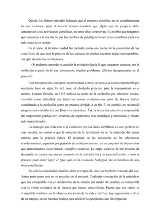 Quizás, los últimos párrafos indiquen que el progreso científico no es completamente
lo que creíamos, pero al mismo tiempo muestran que algún tipo de progreso debe
caracterizar a las actividades científicas, en tanto ellas sobrevivan. Es posible que tengamos
que renunciar a la noción de que los cambios de paradigma lleven a los científicos cada vez
más cerca de la verdad.
En el texto, el término verdad fue incluido como una fuente de la convicción de los
científicos, de que para la práctica de las ciencias no pueden coexistir reglas incompatibles,
excepto durante las revoluciones.
(Si podemos aprender a sustituir la evolución hacia lo que deseamos conocer, por la
evolución a partir de lo que conocemos, muchos problemas difíciles desaparecerán en el
proceso).
Esta transposición conceptual recomendada es muy cercana a la visión emprendida por
occidente hace un siglo. Es útil pues, el obstáculo principal para la transposición es el
mismo. Cuando Darwin, en 1856 publica su teoría de la evolución por selección natural,
encontró como dificultad que todas las teorías evolucionistas antes de Darwin habían
considerado a la evolución como un proceso dirigido a un fin. Él en cambio, no reconoció
ninguna meta establecida por Dios o la naturaleza. Así, la selección natural era responsable
del surgimiento gradual pero continuo de organismos más complejos y articulados y mucho
más especializados.
La analogía que relaciona a la evolución con las ideas científicas es casi perfecta en
esta sección, en cuanto a que la solución de la revolución va en la selección del mejor
camino para la práctica futura. El resultado de las secuencias de las selecciones
revolucionarias, separado por periodos de evolución normal, es un conjunto de documentos
que denominamos conocimiento científico moderno. La etapa sucesiva en ese proceso de
desarrollo se caracteriza por un aumento en la articulación y la especialización, y todo el
proceso pudo tener lugar al igual que en la evolución biológica, sin el beneficio de una
meta establecida.
No sólo la comunidad científica debe ser especial, sino que también el mundo del cual
forma parte (pero esto no se resuelve en el ensayo). Cualquier concepción de la naturaleza
que sea compatible con el crecimiento de la ciencia por medio de pruebas, es compatible
con la visión evolutiva de la ciencia que hemos desarrollado. Puesto que esa visión es
compatible también con la observación atenta de la vida científica, hay argumentos a favor
de su empleo, en los intentos hechos para resolver los problemas aún sin respuesta.
 