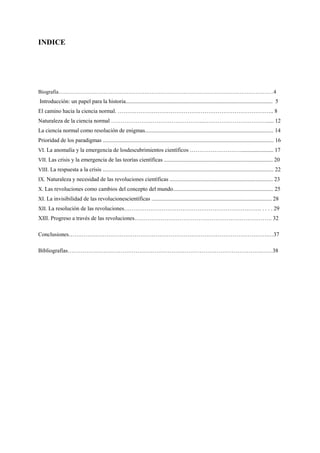 INDICE
Biografia…………………………………………………………………………………………………………4
Introducción: un papel para la historia........................................................................................................ 5
El camino hacia la ciencia normal. ……………………………………………………………………….. 8
Naturaleza de la ciencia normal …………………………………………..……………………………..... 12
La ciencia normal como resolución de enigmas........................................................................................... 14
Prioridad de los paradigmas ......................................................................................................................... 16
VI. La anomalía y la emergencia de losdescubrimientos científicos ………………………....................... 17
VII. Las crisis y la emergencia de las teorías científicas ............................................................................. 20
VIII. La respuesta a la crisis ......................................................................................................................... 22
IX. Naturaleza y necesidad de las revoluciones científicas ......................................................................... 23
X. Las revoluciones como cambios del concepto del mundo....................................................................... 25
XI. La invisibilidad de las revolucionescientíficas ..................................................................................... 28
XII. La resolución de las revoluciones………………………………………………………………. . . . . 29
XIII. Progreso a través de las revoluciones………………………………………………………………. 32
Conclusiones…………………………………………………………………………………………….…37
Bibliografías………………………………………………………………………………………….……38
 