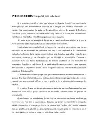 INTRODUCCIÓN: Un papel para la historia
Si la historia se considera como algo más que un depósito de anécdotas o cronología,
puede producir una transformación decisiva de la imagen que tenemos actualmente de
ciencia. Ésta imagen actual fue dada por los científicos, a través del estudio de los logros
científicos, que se encuentran en los libros clásicos y en los de la lectura para los estudiantes
científicos, la finalidad de estos libros es persuasiva y pedagógica.
El autor, traza un bosquejo de lo que es la ciencia totalmente distinta a lo que se
puede encontrar en los registros históricos anteriormente mencionados.
La ciencia es una constelación de hechos, teoría y métodos, que teniendo o no buenos
resultados, se ha esforzado en contribuir con uno u otro elemento a esa constelación
particular. La historia de la ciencia se convierte en una disciplina que relata y registra esos
incrementos sucesivos y los obstáculos que ha inhibido su acumulación. Entonces el
historiador tiene dos tareas fundamentales, la primera establecer en que momento fue
inventado y descubierto cada hecho, ley o teoría científica contemporánea, y por otra parte
debe describir el conjunto de errores, mitos y supersticiones que impidieron la acumulación
más rápida de información.
El autor esto lo cuestiona porque dice que cuando se estudia la dinámica aristotélica, la
química flogística, o la termodinámica calórica, tanto más se sienten seguros de estas visiones
corrientes no son menos científicas, ni más el producto de la idiosincrasia humana que las
actuales.
El principio de que las teorías anticuadas no dejan de ser científicas porque han sido
descartadas, hace difícil poder considerar el desarrollo científico como un proceso de
acumulación.
Gradualmente los historiadores de las ciencias han establecido líneas paralelas que
poco tiene que ver con la acumulación. Tratando de poner en manifiesto la integridad
histórica de esa ciencia en su propia época. Por ejemplo, con Galileo, y las ciencias modernas
más que establecer la relación con esta, ver la relación existente entre sus opiniones y las de
sus contemporáneos, maestros, sucesores inmediatos en las ciencias.
 