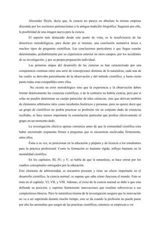 Alexander Doyle, decía que, la ciencia no parece en absoluto la misma empresa
discutida por los escritores pertenecientes a la antigua tradición litográfica. Sugieren por ello,
la posibilidad de una imagen nueva para la ciencia.
El aspecto más destacado desde este punto de vista, es la insuficiencia de las
directrices metodológicas, para dictar por sí mismas, una conclusión sustantiva única a
muchos tipos de preguntas científicas. Las conclusiones particulares a que llegue estarán
determinadas, probablemente por su experiencia anterior en otros campos, por los accidentes
de su investigación, y por su propia preparación individual.
Las primeras etapas del desarrollo de las ciencias se han caracterizado por una
competencia continua entre una serie de concepciones distintas de la naturaleza, cada una de
las cuales se derivaba parcialmente de la observación y del método científico, y hasta cierto
punto todas eran compatibles entre ellas.
No existía un error metodológico sino que la experiencia y la observación deben
limitar drásticamente las creencias científicas, o de la contrario no habría ciencia, pero por si
solas no pueden determinar un cuerpo particular de tales creencias, sino que derivan también
de elementos arbitrarios tales como incidentes históricos y personas, pero no quiere decir que
un grupo de científicos no podría practicar su profesión sin un conjunto dado de creencias
recibidas, ni hace menos importante la constelación particular que profese efectivamente el
grupo en un momento dado.
La investigación efectiva apenas comienza antes de que la comunidad científica crea
haber encontrado respuestas firmes a preguntas que se encuentran enclavadas firmemente,
entre ellos.
Éstas a su vez, se posicionan en la educación y prepara y da licencia a los estudiantes
para la práctica profesional. Como la formación es bastante rígida, influye bastante en la
mentalidad científica.
En los capítulos; III, IV; y V, se habla de que la naturaleza, se hace entrar por los
cuadros conceptuales entregados por la educación.
Este elemento de arbitrariedad, se encuentra presente y tiene un efecto importante en el
desarrollo científico, la ciencia normal, se supone que sabe cómo funciona el mundo. Esto se
trata en el capítulo, VI, VII, y VIII. Además, el éxito de la ciencia normal se debe a que esta
defiende su posición, y suprime fuertemente innovaciones que resultan subversivas a sus
compromisos básicos. Pero la naturaleza misma de la investigación asegura que la innovación
no va a ser suprimida durante mucho tiempo, esto se da cuando la profesión no puede pasar
por alto las anomalías que surgen de las practicas científicas, entonces se empiezan a ver
 