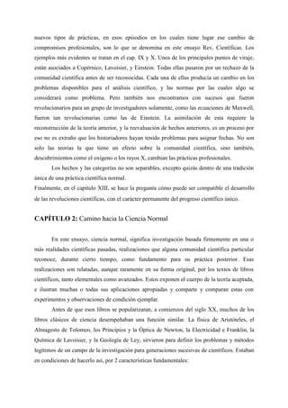 nuevos tipos de prácticas, en esos episodios en los cuales tiene lugar ese cambio de
compromisos profesionales, son lo que se denomina en este ensayo Rev. Científicas. Los
ejemplos más evidentes se tratan en el cap. IX y X. Unos de los principales puntos de viraje,
están asociados a Copérnico, Lavoisier, y Einstein. Todas ellas pasaron por un rechazo de la
comunidad científica antes de ser reconocidas. Cada una de ellas producía un cambio en los
problemas disponibles para el análisis científico, y las normas por las cuales algo se
considerará como problema. Pero también nos encontramos con sucesos que fueron
revolucionarios para un grupo de investigadores solamente, como las ecuaciones de Maxwell,
fueron tan revolucionarias como las de Einstein. La asimilación de esta requiere la
reconstrucción de la teoría anterior, y la reevaluación de hechos anteriores, es un proceso por
eso no es extraño que los historiadores hayan tenido problemas para asignar fechas. No son
solo las teorías la que tiene un efecto sobre la comunidad científica, sino también,
descubrimientos como el oxígeno o los rayos X, cambian las prácticas profesionales.
Los hechos y las categorías no son separables, excepto quizás dentro de una tradición
única de una práctica científica normal.
Finalmente, en el capítulo XIII, se hace la pregunta cómo puede ser compatible el desarrollo
de las revoluciones científicas, con el carácter permanente del progreso científico único.
CAPÍTULO 2: Camino hacia la Ciencia Normal
En este ensayo, ciencia normal, significa investigación basada firmemente en una o
más realidades científicas pasadas, realizaciones que alguna comunidad científica particular
reconoce, durante cierto tiempo, como fundamento para su práctica posterior. Esas
realizaciones son relatadas, aunque raramente en su forma original, por los textos de libros
científicos, tanto elementales como avanzados. Estos exponen el cuerpo de la teoría aceptada,
e ilustran muchas o todas sus aplicaciones apropiadas y comparte y comparan estas con
experimentos y observaciones de condición ejemplar.
Antes de que esos libros se popularizaran, a comienzos del siglo XX, muchos de los
libros clásicos de ciencia desempeñaban una función similar. La física de Aristóteles, el
Almagesto de Tolomeo, los Principios y la Óptica de Newton, la Electricidad e Franklin, la
Química de Lavoisier, y la Geología de Ley, sirvieron para definir los problemas y métodos
legítimos de un campo de la investigación para generaciones sucesivas de científicos. Estaban
en condiciones de hacerlo así, por 2 características fundamentales:
 