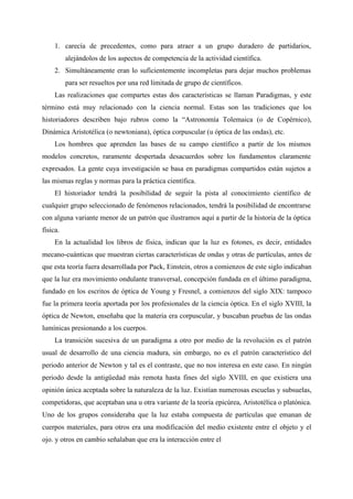 1. carecía de precedentes, como para atraer a un grupo duradero de partidarios,
alejándolos de los aspectos de competencia de la actividad científica.
2. Simultáneamente eran lo suficientemente incompletas para dejar muchos problemas
para ser resueltos por una red limitada de grupo de científicos.
Las realizaciones que compartes estas dos características se llaman Paradigmas, y este
término está muy relacionado con la ciencia normal. Estas son las tradiciones que los
historiadores describen bajo rubros como la “Astronomía Tolemaica (o de Copérnico),
Dinámica Aristotélica (o newtoniana), óptica corpuscular (u óptica de las ondas), etc.
Los hombres que aprenden las bases de su campo científico a partir de los mismos
modelos concretos, raramente despertada desacuerdos sobre los fundamentos claramente
expresados. La gente cuya investigación se basa en paradigmas compartidos están sujetos a
las mismas reglas y normas para la práctica científica.
El historiador tendrá la posibilidad de seguir la pista al conocimiento científico de
cualquier grupo seleccionado de fenómenos relacionados, tendrá la posibilidad de encontrarse
con alguna variante menor de un patrón que ilustramos aquí a partir de la historia de la óptica
física.
En la actualidad los libros de física, indican que la luz es fotones, es decir, entidades
mecano-cuánticas que muestran ciertas características de ondas y otras de partículas, antes de
que esta teoría fuera desarrollada por Pack, Einstein, otros a comienzos de este siglo indicaban
que la luz era movimiento ondulante transversal, concepción fundada en el último paradigma,
fundado en los escritos de óptica de Young y Fresnel, a comienzos del siglo XIX: tampoco
fue la primera teoría aportada por los profesionales de la ciencia óptica. En el siglo XVIII, la
óptica de Newton, enseñaba que la materia era corpuscular, y buscaban pruebas de las ondas
lumínicas presionando a los cuerpos.
La transición sucesiva de un paradigma a otro por medio de la revolución es el patrón
usual de desarrollo de una ciencia madura, sin embargo, no es el patrón característico del
periodo anterior de Newton y tal es el contraste, que no nos interesa en este caso. En ningún
periodo desde la antigüedad más remota hasta fines del siglo XVIII, en que existiera una
opinión única aceptada sobre la naturaleza de la luz. Existían numerosas escuelas y subsuelas,
competidoras, que aceptaban una u otra variante de la teoría epicúrea, Aristotélica o platónica.
Uno de los grupos consideraba que la luz estaba compuesta de partículas que emanan de
cuerpos materiales, para otros era una modificación del medio existente entre el objeto y el
ojo. y otros en cambio señalaban que era la interacción entre el
 
