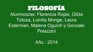 FILOSOFÍA
Alumnos/as: Florencia Rojas, Gilda
Toloza, Lumila Monge, Laura
Esterman, Malena Oguich y Gonzalo
Pelazzini
Año : 2014
 