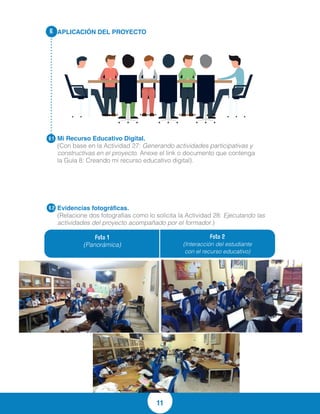 11
APLICACIÓN DEL PROYECTO
Mi Recurso Educativo Digital.
(Con base en la Actividad 27: Generando actividades participativas y
constructivas en el proyecto. Anexe el link o documento que contenga
la Guía 8: Creando mi recurso educativo digital).
Evidencias fotográficas.
(Relacione dos fotografías como lo solicita la Actividad 28: Ejecutando las
actividades del proyecto acompañado por el formador.)
6.
6.1
6.2
Foto 1
(Panorámica)
Foto 2
(Interacción del estudiante
con el recurso educativo)
http://es.slideshare.net/RaulJose1/gua-8-creando-mi-recurso-educativo-digital
-abierto-63534551
 