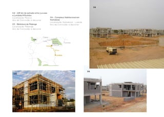 06
                                                                                          025
04 - 225 km de estrada entre Lucusse                                                 Grupo Lena Angola
e Lumbala N’Guimbo
Localização: Moxico                       06 - Complexo Habitacional em
Ano de Conclusão: a decorrer              Kamakosa
                                          Localização: Kamakosa - Luanda
05 - Biblioteca de Malange                Ano de Conclusão: a decorrer
Localização: Malange
Ano de Conclusão: a decorrer



                               Cassao
                     04                       Lumeje
                                       Leua
                               Luena           Parque
                                               Nacional      Cazombo
                                              de Cameia
                                   Lucusse

                                                  225 km


                                                   Lumbala




                                                                           06
 05
 