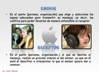 • Es el punto (persona, organización) que elige y selecciona los
  signos adecuados para transmitir su mensaje; es decir, los
  codifica para poder llevarlos de manera entendible al receptor




• Es el punto (persona, organización..) al que se destina el
  mensaje, realiza un proceso inverso al del emisor, ya que en él
  está el descifrar e interpretar lo que el emisor quiere dar a
  conocer.
 