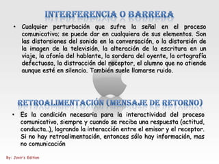 • Cualquier perturbación que sufre la señal en el proceso
  comunicativo; se puede dar en cualquiera de sus elementos. Son
  las distorsiones del sonido en la conversación, o la distorsión de
  la imagen de la televisión, la alteración de la escritura en un
  viaje, la afonía del hablante, la sordera del oyente, la ortografía
  defectuosa, la distracción del receptor, el alumno que no atiende
  aunque esté en silencio. También suele llamarse ruido.




• Es la condición necesaria para la interactividad del proceso
  comunicativo, siempre y cuando se reciba una respuesta (actitud,
  conducta..), logrando la interacción entre el emisor y el receptor.
  Si no hay retroalimentación, entonces sólo hay información, mas
  no comunicación
 