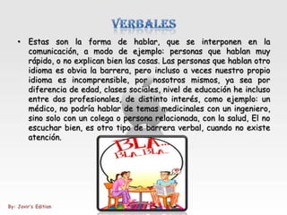 • Estas son la forma de hablar, que se interponen en la
  comunicación, a modo de ejemplo: personas que hablan muy
  rápido, o no explican bien las cosas. Las personas que hablan otro
  idioma es obvia la barrera, pero incluso a veces nuestro propio
  idioma es incomprensible, por nosotros mismos, ya sea por
  diferencia de edad, clases sociales, nivel de educación he incluso
  entre dos profesionales, de distinto interés, como ejemplo: un
  médico, no podría hablar de temas medicinales con un ingeniero,
  sino solo con un colega o persona relacionada, con la salud, El no
  escuchar bien, es otro tipo de barrera verbal, cuando no existe
  atención.
 