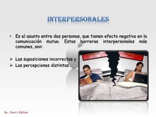 • Es el asunto entre dos personas, que tienen efecto negativo en la
  comunicación mutua. Estas barreras interpersonales más
  comunes, son:

 Las suposiciones incorrectas y
 Las percepciones distintas.
 