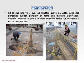 • Es lo que uno ve y oye, es nuestro punto de vista, ósea dos
  personas pueden percibir un tema con distinto significado,
  cuando tomamos un punto de vista como un hecho nos cerramos a
  otras perspectivas.
 