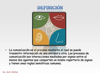 • La comunicación es el proceso mediante el cual se puede
  transmitir información de una entidad a otra. Los procesos de
  comunicación son interacciones mediadas por signos entre al
  menos dos agentes que comparten un mismo repertorio de signos
  y tienen unas reglas semióticas comunes.
 