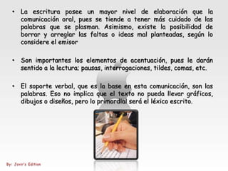 • La escritura posee un mayor nivel de elaboración que la
  comunicación oral, pues se tiende a tener más cuidado de las
  palabras que se plasman. Asimismo, existe la posibilidad de
  borrar y arreglar las faltas o ideas mal planteadas, según lo
  considere el emisor

• Son importantes los elementos de acentuación, pues le darán
  sentido a la lectura; pausas, interrogaciones, tildes, comas, etc.

• El soporte verbal, que es la base en esta comunicación, son las
  palabras. Eso no implica que el texto no pueda llevar gráficos,
  dibujos o diseños, pero lo primordial será el léxico escrito.
 