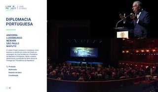 DIPLOMACIA
PORTUGUESA
CASE
STUDIES
22
ANDORRA
LUXEMBURGO
NEWARK
SÃO PAULO
MAPUTO
A Lisbon Project produziu e coordenou cinco
eventos no âmbito de visitas de Estado ao
estrangeiro de Sua Excelência o Presidente
da República Portuguesa. Neste contexto
destacamos a produção do filme oficial de
Portugal da “Presidência da República”.
Produção
Multimédia
Desenho de palco
Coordenação
 