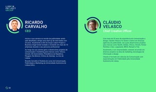 Iniciou a sua carreira no mundo da publicidade, tendo
sido desafiado a dirigir uma start-up de new-media com
23 anos. Atualmente é CEO do Grupo Lisbon Project e
Business Angel tendo fundado e investido em mais de 10
empresas durante o seu percurso profissional.
Ao longo da sua carreira geriu e desenvolveu projetos de
comunicação e marketing para marcas como: Chicco,
Citroën, DS Automobiles, Presidência da República;
Peugeot, Kia Motors; Vinhos do Alentejo ou Zoo de
Lisboa.
Ricardo Carvalho é finalista do curso de Comunicação,
Publicidade e Marketing da Universidade Autónoma de
Lisboa (UAL).
CEO Chief Creative Officer
Com mais de 25 anos de experiência em comunicação e
design, Cláudio Velasco foi diretor criativo em diversas
agências de publicidade, nas quais desenvolveu projetos
para marcas como Nestlé, Adidas, Chicco, Citroën, Partex
Petróleo e Gás, Logoplaste, BBVA, Renault e Fiat.
Atualmente, é um empreendedor, estando envolvido em
diversos projetos na área de marketing, tecnologias de
informação e design.
Cláudio é formado em ciências da Comunicação com
especialização em Publicidade pela Universidade
Autónoma de Lisboa.
RICARDO
CARVALHO
CLÁUDIO
VELASCO
33
 