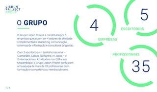 4
O Grupo Lisbon Project é constituído por 5
empresas que atuam em 4 setores de atividade
complementares: marketing, comunicação,
sistemas de informação e consultoria de gestão.
Com 3 escritórios em território nacional –
Guimarães, Caldas da Rainha, e Lisboa – e
2 internacionais, localizados nos EUA e em
Moçambique, o Grupo Lisbon Project conta com
uma equipa de mais de 35 profissionais com
formação e competências interdisciplinares.
O GRUPO
5
35
4
PROFISSIONAIS
EMPRESAS
ESCRITÓRIOS
 