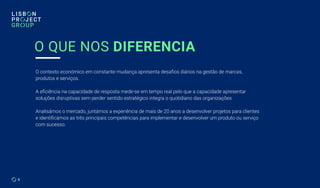 5
O QUE NOS DIFERENCIA
O contexto económico em constante mudança apresenta desafios diários na gestão de marcas,
produtos e serviços.
A eficiência na capacidade de resposta mede-se em tempo real pelo que a capacidade apresentar
soluções disruptivas sem perder sentido estratégico integra o quotidiano das organizações.
Analisámos o mercado, juntámos a experiência de mais de 20 anos a desenvolver projetos para clientes
e identificámos as três principais competências para implementar e desenvolver um produto ou serviço
com sucesso.
 