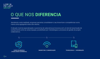6
O QUE NOS DIFERENCIA
Atendendo a esta realidade, empresas parceiras consolidaram o seu know-how e competências numa
marca única agregando estes três vetores.
O elevado nível de especialização e autonomia de cada estrutura funciona com um elo de transmissão de
conhecimento entre as várias equipas, possibilitado por metodologias e processos de gestão de projeto
colaborativos.
VISÃO DE NEGÓCIO
(VIABILIDADE ECONÓMICA)
MARKETING E COMUNICAÇÃO TECNOLOGIAS DE INFORMAÇÃO
 