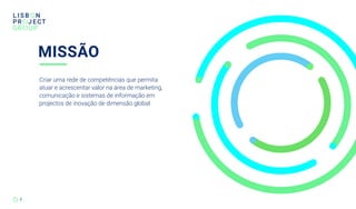 MISSÃO
7
Criar uma rede de competências que permita
atuar e acrescentar valor na área de marketing,
comunicação e sistemas de informação em
projectos de inovação de dimensão global.
 