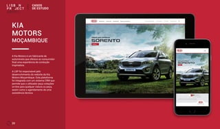 20
A Kia Motors é um fabricante de
automóveis que oferece ao consumidor
final uma experiência de condução
inspiradora.
A LSP foi responsável pelo
desenvolvimento do website da Kia
Motors Moçambique. Esta plataforma
foi integrada com um sistema CRM que
permite que o utilizador peça cotações
on-line para qualquer viatura ou peça,
assim como o agendamento de uma
assistência técnica.
KIA
MOTORS
MOÇAMBIQUE
CASOS
DE ESTUDO
 