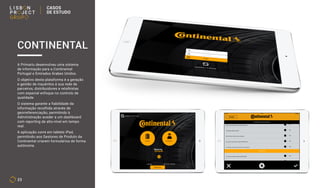 23
A Primariu desenvolveu uma sistema
de informação para a Continental
Portugal e Emirados Árabes Unidos.
O objetivo desta plataforma é a geração
e gestão de inquéritos à sua rede de
parceiros, distribuidores e retalhistas
com especial enfoque no controlo de
qualidade.
O sistema garante a fiabilidade da
informação recolhida através de
georreferenciação, permitindo à
Administração aceder a um dashboard
com reporting de alto-nível em tempo
real.
A aplicação corre em tablets iPad,
permitindo aos Gestores de Produto da
Continental criarem formulários de forma
autónoma.
CONTINENTAL
CASOS
DE ESTUDO
 