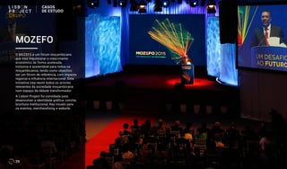 MOZEFO
O MOZEFO é um fórum moçambicano
que visa impulsionar o crescimento
económico de forma acelerada,
inclusiva e sustentável para todos os
moçambicanos, tendo como objectivo
ser um fórum de referência, com impacto
regional e influência internacional. Esta
iniciativa visa reunir todos os actores
releventes da sociedade moçambicana
num espaço de debate transformador.
A Lisbon Project foi convidada para
desenvolver a identidade gráfica, convite,
brochura institucional, Key visuals para
os eventos, merchandising e website.
29
CASOS
DE ESTUDO
 