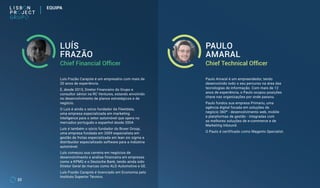 32
EQUIPA
Chief Financial Officer Chief Technical Officer
LUÍS
FRAZÃO
PAULO
AMARAL
Luís Frazão Carajote é um empresário com mais de
20 anos de experiência.
É, desde 2015, Diretor Financeiro do Grupo e
consultor sénior na RC Ventures, estando envolvido
no desenvolvimento de planos estratégicos e de
negócio.
O Luís é ainda o sócio fundador da Fleetdata,
uma empresa especializada em marketing
inteligence para o setor automóvel que opera no
mercados português e espanhol desde 2004.
Luís é também o sócio fundador do Boxer Group,
uma empresa fundada em 2009 especialista em
gestão de frotas especializada em lean six sigma e
distribuidor especializado software para a indústria
automóvel.
Luís começou sua carreira em negócios de
desenvolvimento e análise financeira em empresas
como a KPMG e o Deutsche Bank, tendo ainda sido
Diretor Geral de marcas como ALD Automotive e GE.
Luís Frazão Carajote é licenciado em Economia pelo
Instituto Superior Técnico.
Paulo Amaral é um empreendedor, tendo
desenvolvido todo o seu percurso na área das
tecnologias de informação. Com mais de 12
anos de experiência, o Paulo ocupou posições
chave nas organizações por onde passou.
Paulo fundou sua empresa Primariu, uma
agência digital focada em soluções de
negócio 360º - desenvolvimento web, mobile
e plataformas de gestão - integradas com
as melhores soluções de e-commerce e de
Marketing Inbound.
O Paulo é certificado como Magento Specialist.
 