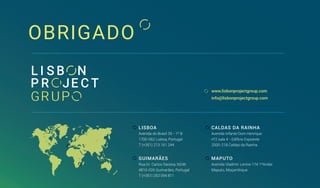 OBRIGADO
www.lisbonprojectgroup.com
info@lisbonprojectgroup.com
LISBOA
Avenida do Brasil 35 - 1º B
1700-062 Lisboa, Portugal
T (+351) 213 161 244
CALDAS DA RAINHA
Avenida Infante Dom Henrique
nº2 sala 4 - Edifício Expoeste
2500-218 Caldas da Rainha
GUIMARÃES
Rua Dr. Carlos Saraiva, N246
4810-026 Guimarães, Portugal
T (+351) 253 094 811
MAPUTO
Avenida Vladimir Lenine 174 1ºAndar
Maputo, Moçambique
 