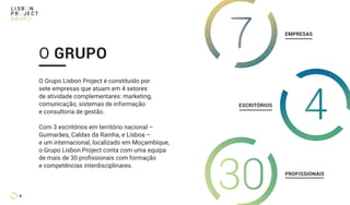 O Grupo Lisbon Project é constituído por
sete empresas que atuam em 4 setores
de atividade complementares: marketing,
comunicação, sistemas de informação
e consultoria de gestão.
Com 3 escritórios em território nacional –
Guimarães, Caldas da Rainha, e Lisboa –
e um internacional, localizado em Moçambique,
o Grupo Lisbon Project conta com uma equipa
de mais de 30 profissionais com formação
e competências interdisciplinares.
O GRUPO
7
30
EMPRESAS
PROFISSIONAIS
ESCRITÓRIOS
4
4
 