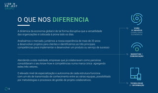 A dinâmica da economia global é de tal forma disruptiva que a versatilidade
das organizações é colocada à prova todo os dias.
Analisámos o mercado, juntámos a nossa experiência de mais de 20 anos
a desenvolver projetos para clientes e identificámos as três principais
competências para implementar e desenvolver um produto ou serviço de sucesso:
Atendendo a esta realidade, empresas que já colaboravam como parceiras
consolidaram o seu know-how e competências numa marca única agregando
estes três vetores.
O elevado nível de especialização e autonomia de cada estrutura funciona
com um elo de transmissão de conhecimento entre as várias equipas, possibilitado
por metodologias e processos de gestão de projeto colaborativos.
O QUE NOS DIFERENCIA
VISÃO
DE NEGÓCIO
(VIABILIDADE
ECONÓMICA)
TECNOLOGIAS
DE INFORMAÇÃO
MARKETING E
COMUNICAÇÃO
5
 