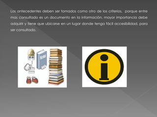 Los antecedentes deben ser tomados como otro de los criterios, porque entre
mas consultado es un documento en la información, mayor importancia debe
adquirir y tiene que ubicarse en un lugar donde tenga fácil accesibilidad, para
ser consultado.
 