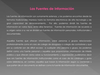 Las fuentes de información son sumamente extensas, y las podemos encontrar desde los
formatos tradicionales impresos hasta los formatos electrónicos de alta tecnología y de
gran capacidad de almacenamiento. Por ello, podemos dividir las fuentes de
información en varios tipos, entre ellas tenemos: Fuentes de información de acuerdo a
su origen: estas a su vez se dividen en fuentes de información personales, institucionales y
documentales.
Aquellas fuentes que ofrecen información, sobre personas o grupos relacionados
profesionalmente como el caso de colegio de abogados o colegio de contadores y que
por su carácter son de difícil acceso a cualquier otra persona o grupo, las podemos
definir como una fuente personal y aquellas que proporcionan información de interés
público y que ofrecen datos sobre su funcionamiento u organización pudiéramos decir
que son fuentes de información institucionales como el caso de los catálogos y guías
sobre bibliotecas, en cambio aquellas que basan la información según su contenido y
que parten de un documento se definen como la fuente de información documental.
 