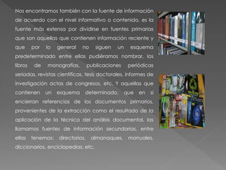 Nos encontramos también con la fuente de información
de acuerdo con el nivel informativo o contenido, es la
fuente más extensa por dividirse en fuentes primarias
que son aquellas que contienen información reciente y
que por lo general no siguen un esquema
predeterminado entre ellas pudiéramos nombrar, los
libros de monografías, publicaciones periódicas
seriadas, revistas científicas, tesis doctorales, informes de
investigación actas de congresos, etc. Y aquellas que
contienen un esquema determinado, que en si
encierran referencias de los documentos primarios,
provenientes de la extracción como el resultado de la
aplicación de la técnica del análisis documental, las
llamamos fuentes de información secundarias, entre
ellas tenemos: directorios, almanaques, manuales,
diccionarios, enciclopedias, etc.
 