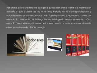 Por último, existe una tercera categoría que se denomina fuente de información
terciaria y que a pesar de no estar muy tratada en la conceptualización y
naturaleza son las consecuencias de la fuente primaria y secundaria, como por
ejemplo la fotocopia, la bibliografía de bibliografía respectivamente. Otro
ejemplo que podemos citar es el de las telecomunicaciones y de los equipos de
almacenamiento de alta tecnología.
 