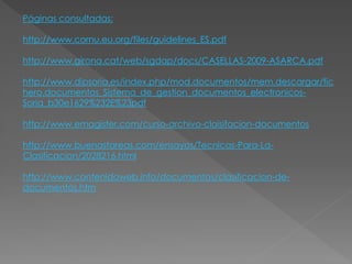 Páginas consultadas:
http://www.cornu.eu.org/files/guidelines_ES.pdf
http://www.girona.cat/web/sgdap/docs/CASELLAS-2009-ASARCA.pdf
http://www.dipsoria.es/index.php/mod.documentos/mem.descargar/fic
hero.documentos_Sistema_de_gestion_documentos_electronicos-
Soria_b30e1629%232E%23pdf
http://www.emagister.com/curso-archivo-claisifacion-documentos
http://www.buenastareas.com/ensayos/Tecnicas-Para-La-
Clasificacion/2028216.html
http://www.contenidoweb.info/documentos/clasificacion-de-
documentos.htm
 