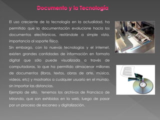 El uso creciente de la tecnología en la actualidad, ha
permitido que la documentación evolucione hacia los
documentos electrónicos, restándole a simple vista,
importancia al soporte físico.
Sin embargo, con la nuevas tecnologías y el internet,
existen grandes cantidades de información en formato
digital que sólo puede visualizada a través de
computadoras, lo que ha permitido almacenar millones
de documentos (libros, textos, obras de arte, música,
videos, etc) y mostrarlos a cualquier usuario en el mundo,
sin importar las distancias.
Ejemplo de ello, tenemos los archivos de Francisco de
Miranda, que son exhibidos en la web, luego de pasar
por un proceso de escaneo y digitalización.
 