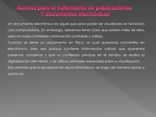 Un documento electrónico es aquel que para poder ser visualizado es necesario
una computadora. Sin embargo, debemos tener claro que existen miles de ellos,
pero no todos contienen información confiable y válida.
Cuando se tiene un documento en físico, el cual queremos convertirlo en
electrónico, bien sea porque contiene información valiosa que queremos
preservar, conservar y que su contenido perdure en el tiempo, se realiza la
digitalización del mismo, y se utilizan softwares especiales para su visualización.
Esto permite que la recuperación de la información se haga de manera rápida y
oportuna.
 