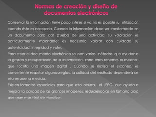 Conservar la información tiene poco interés si ya no es posible su utilización
cuando ésta es necesaria. Cuando la información deba ser transformada en
un documento para dar prueba de una actividad, su valoración es
particularmente importante: es necesario valorar con cuidado su
autenticidad, integridad y valor.
Para crear el documento electrónico se usan varios métodos, que ayudan a
la gestión y recuperación de la información. Entre éstos tenemos el escáner,
que facilita una imagen digital . Cuando se realiza el escaneo, es
conveniente respetar algunas reglas, la calidad del resultado dependerá de
ello en buena medida.
Existen formatos especiales para que esto ocurra, el JEPG, que ayuda a
mejorar la calidad de las grandes imágenes, reduciéndolas en tamaño para
que sean mas fácil de visualizar.
 