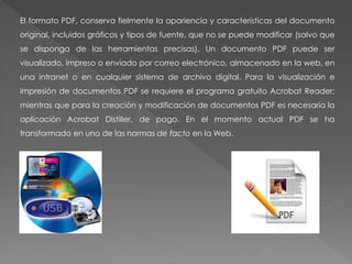 El formato PDF, conserva fielmente la apariencia y características del documento
original, incluidos gráficos y tipos de fuente, que no se puede modificar (salvo que
se disponga de las herramientas precisas). Un documento PDF puede ser
visualizado, impreso o enviado por correo electrónico, almacenado en la web, en
una intranet o en cualquier sistema de archivo digital. Para la visualización e
impresión de documentos PDF se requiere el programa gratuito Acrobat Reader;
mientras que para la creación y modificación de documentos PDF es necesaria la
aplicación Acrobat Distiller, de pago. En el momento actual PDF se ha
transformado en uno de las normas de facto en la Web.
 