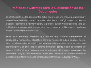 La clasificación de los documentos debe hacerse de una manera organizada y
no realizarse arbitrariamente, por ende debe llevar una lógica que nos permita
accesar fácilmente a la información, es por ello, que se ha creado una serie de
métodos que nos permite organizar los documentos y archivos, para que haya
mayor facilidad para su consulta.
Entre estos métodos tenemos: que existen dos sistemas fundamental el
alfabético y numérico, el alfabético como su nombre lo indica es aquel que se
basa en el uso del abecedario donde se considera el nombre de la persona u
organización y el otro seria el sistema numérico donde cada documento se
ordena conforme a un número que es asignado de manera progresiva, sin
considerar ningún otro elemento, entre ellos tenemos el sistema numérico
consecutivo, sistema numérico simple, dígitos terminales y dígitos centrales.
 
