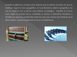 También pudiéramos nombrar otros sistemas que se derivan de estos, los que se
clasifican según la zona geográfica, el cual llamamos sistema geográfico, los
que se clasifican por su fecha, osea sistema cronológico. Aquellos el cual se
hace según la función de su contenido o asunto, lo llamamos temáticos y
también los que son combinados entre los que mas común encontramos es el
alfanumérico, que por lo general se usa en las bibliotecas.
 