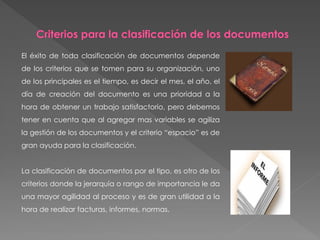 El éxito de toda clasificación de documentos depende
de los criterios que se tomen para su organización, uno
de los principales es el tiempo, es decir el mes, el año, el
día de creación del documento es una prioridad a la
hora de obtener un trabajo satisfactorio, pero debemos
tener en cuenta que al agregar mas variables se agiliza
la gestión de los documentos y el criterio “espacio” es de
gran ayuda para la clasificación.
La clasificación de documentos por el tipo, es otro de los
criterios donde la jerarquía o rango de importancia le da
una mayor agilidad al proceso y es de gran utilidad a la
hora de realizar facturas, informes, normas.
 