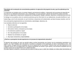 Resultados de la evaluación de conocimientos posterior a la ejecución del proyecto de aula y que fue aplicada por los 
docentes. 
La evaluación se considera como un proceso integral y permanente de análisis y observación de los procesos de desarrollo de 
los niños en sus diferentes dimensiones y de su aprendizaje, en el que participan, además del docente los padres de familia. 
Al hacer un seguimiento y observación cuidadosa de los desempeños, trabajos, actitudes, relaciones y comportamientos del niño; 
al dialogar con sus padres y tener en cuenta las opiniones que los niños tienen en sus realizaciones, se puede identificar en qué 
estado llega, como ha ido avanzando, en qué momentos o situaciones se ha estacionado, que tipos de apoyo necesita, como ha 
ido construyendo progresivamente sus conocimientos, aprendizajes, relaciones, etc. 
Los resultados obtenidos son los siguientes: 
 Mejora la atención 
 Aumenta la participación en las clases 
 Demuestran interés y entusiasmo por las clases 
 El rendimiento académico mejoró 
 Son más participativos en las clases 
 Realizan las actividades con agrado 
 Hay mayor compromiso y responsabilidad 
¿Cuál es su percepción de esta experiencia en el proceso de mejoramiento educativo? 
Al ejecutar este proyecto de aula nos permitió aplicar muchas herramientas que hicieron que los estudiantes aprendieran con 
agrado, con mayor facilidad, sean más atentos, el profesor se desgaste menos explicando, es decir el aprendizaje se hizo más 
fácil y ameno, de igual forma los resultados que dio la experiencia es muy positiva. Podemos decir que esta experiencia de la 
utilización de las TIC en el trabajo diario con nuestros estudiantes nos brinda un gran aporte y nos da buenos resultados que nos 
pueden ayudar para el mejoramiento de la calidad educativa. 
Se debe mejorar la dotación y recursos para las aulas de clase ya que si están bien dotadas con todas estas herramientas se 
 