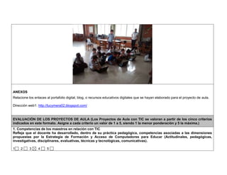 ANEXOS 
Relacione los enlaces al portafolio digital, blog, o recursos educativos digitales que se hayan elaborado para el proyecto de aula. 
Dirección web1: http://lucymera02.blogspot.com/ 
EVALUACIÓN DE LOS PROYECTOS DE AULA (Los Proyectos de Aula con TIC se valoran a partir de los cinco criterios 
indicados en este formato. Asigne a cada criterio un valor de 1 a 5, siendo 1 la menor ponderación y 5 la máxima.) 
1. Competencias de los maestros en relación con TIC 
Refleja que el docente ha desarrollado, dentro de su práctica pedagógica, competencias asociadas a las dimensiones 
propuestas por la Estrategia de Formación y Acceso de Computadores para Educar (Actitudinales, pedagógicas, 
investigativas, disciplinares, evaluativas, técnicas y tecnológicas, comunicativas). 
1 2 3 4 5 
 