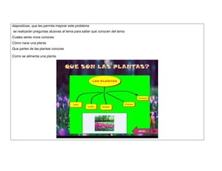 diapositivas, que les permita mejorar este problema 
se realizarán preguntas alusivas al tema para saber qué conocen del tema: 
Cuales seres vivos conoces 
Cómo nace una planta 
Que partes de las plantas conoces 
Como se alimenta una planta 
 